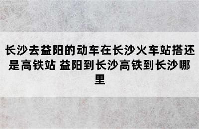 长沙去益阳的动车在长沙火车站搭还是高铁站 益阳到长沙高铁到长沙哪里
